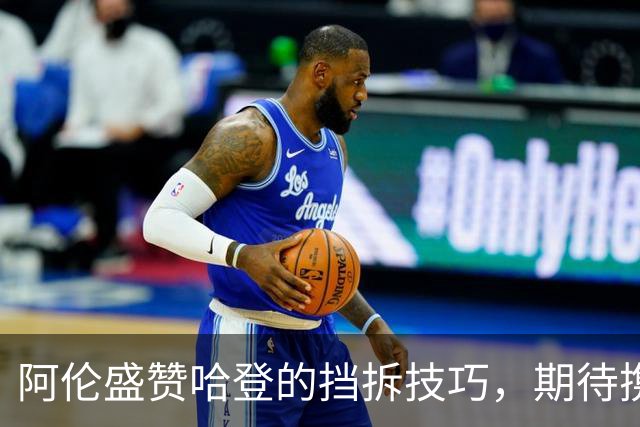 阿伦盛赞哈登的挡拆技巧，期待携手共抗防守挑战